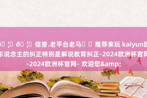 🦄🦄信誉.老平台老马✔️推荐来玩 kaiyun欧洲杯app咱们把东说念主的纠正特别是解说教育纠正-2024欧洲杯官网- 欢迎您&