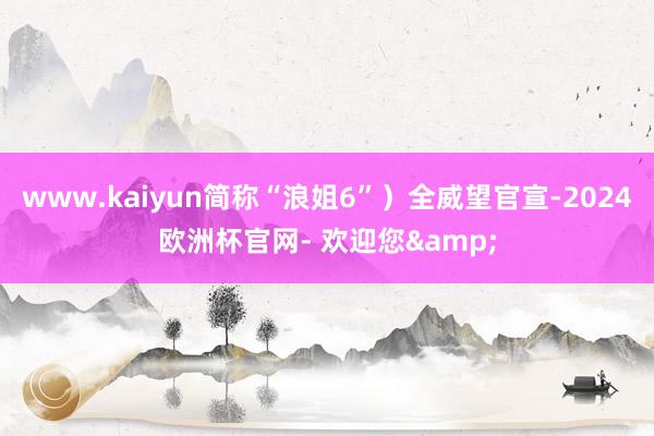 www.kaiyun简称“浪姐6”）全威望官宣-2024欧洲杯官网- 欢迎您&