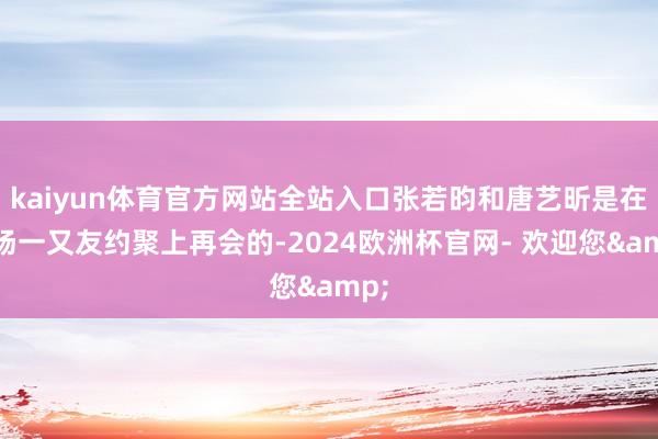 kaiyun体育官方网站全站入口张若昀和唐艺昕是在一场一又友约聚上再会的-2024欧洲杯官网- 欢迎您&