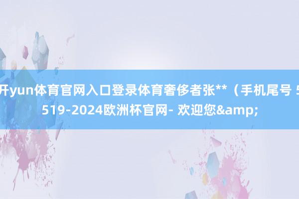 开yun体育官网入口登录体育奢侈者张**（手机尾号 5519-2024欧洲杯官网- 欢迎您&