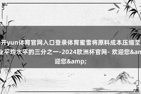 开yun体育官网入口登录体育蜜雪将原料成本压缩至行业平均水平的三分之一-2024欧洲杯官网- 欢迎您&