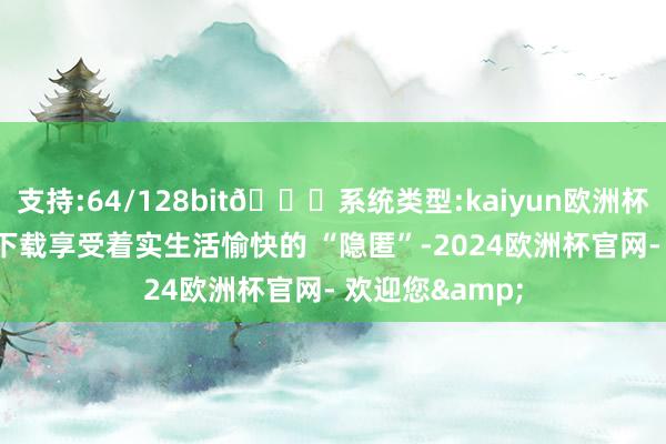 支持:64/128bit🍏系统类型:kaiyun欧洲杯appApp官方下载享受着实生活愉快的 “隐匿”-2024欧洲杯官网- 欢迎您&