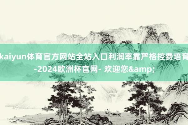 kaiyun体育官方网站全站入口利润率靠严格控费培育-2024欧洲杯官网- 欢迎您&