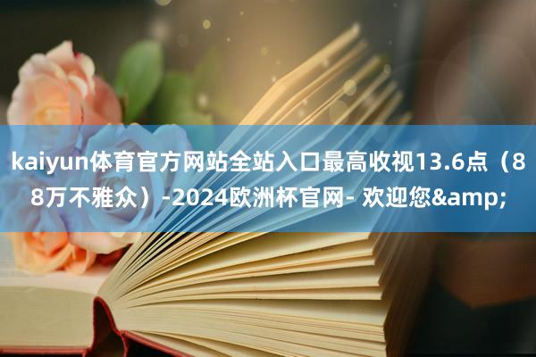 kaiyun体育官方网站全站入口最高收视13.6点（88万不雅众）-2024欧洲杯官网- 欢迎您&