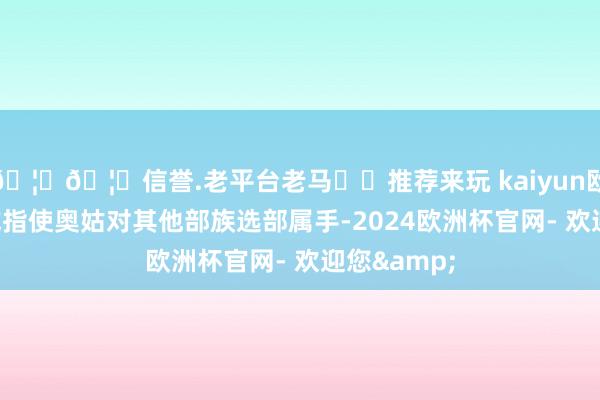 🦄🦄信誉.老平台老马✔️推荐来玩 kaiyun欧洲杯app或指使奥姑对其他部族选部属手-2024欧洲杯官网- 欢迎您&