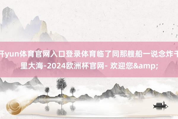 开yun体育官网入口登录体育临了同那艘船一说念炸千里大海-2024欧洲杯官网- 欢迎您&