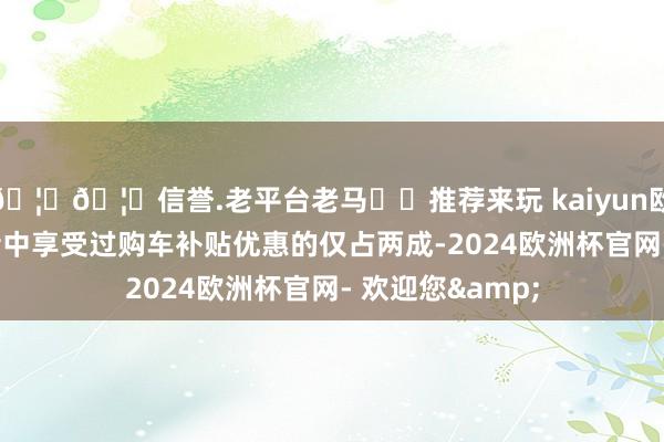 🦄🦄信誉.老平台老马✔️推荐来玩 kaiyun欧洲杯app受访者中享受过购车补贴优惠的仅占两成-2024欧洲杯官网- 欢迎您&