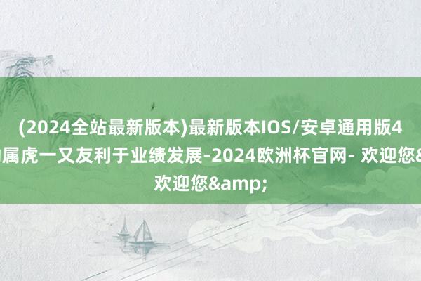 (2024全站最新版本)最新版本IOS/安卓通用版4月驱动属虎一又友利于业绩发展-2024欧洲杯官网- 欢迎您&
