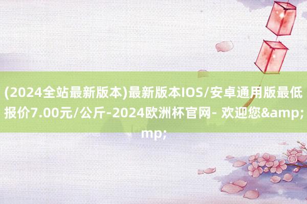 (2024全站最新版本)最新版本IOS/安卓通用版最低报价7.00元/公斤-2024欧洲杯官网- 欢迎您&