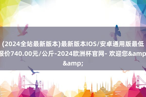 (2024全站最新版本)最新版本IOS/安卓通用版最低报价740.00元/公斤-2024欧洲杯官网- 欢迎您&