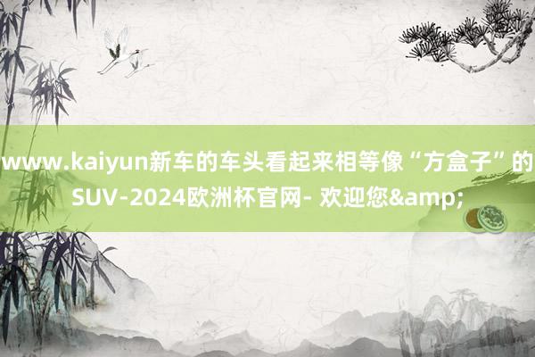 www.kaiyun新车的车头看起来相等像“方盒子”的SUV-2024欧洲杯官网- 欢迎您&