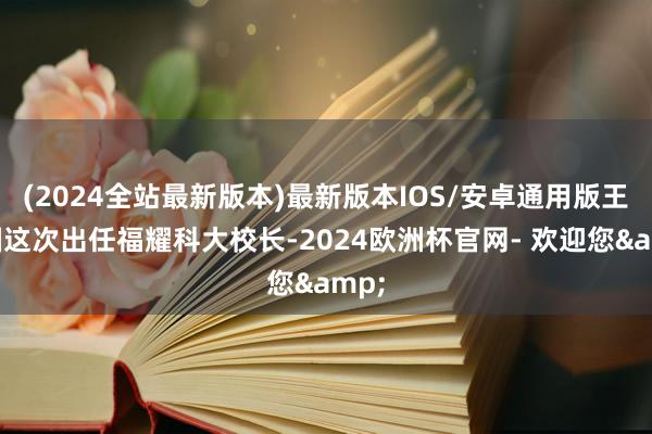 (2024全站最新版本)最新版本IOS/安卓通用版王树国这次出任福耀科大校长-2024欧洲杯官网- 欢迎您&