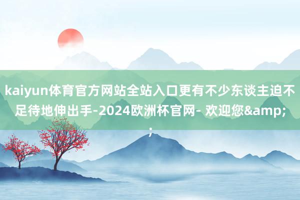 kaiyun体育官方网站全站入口更有不少东谈主迫不足待地伸出手-2024欧洲杯官网- 欢迎您&