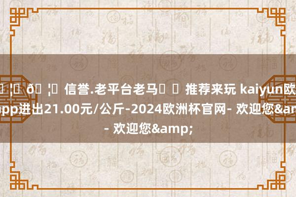 🦄🦄信誉.老平台老马✔️推荐来玩 kaiyun欧洲杯app进出21.00元/公斤-2024欧洲杯官网- 欢迎您&
