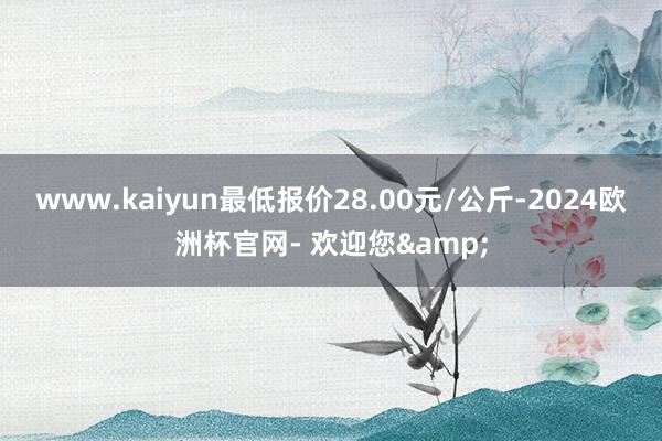 www.kaiyun最低报价28.00元/公斤-2024欧洲杯官网- 欢迎您&