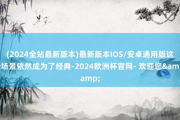 (2024全站最新版本)最新版本IOS/安卓通用版这些场景依然成为了经典-2024欧洲杯官网- 欢迎您&