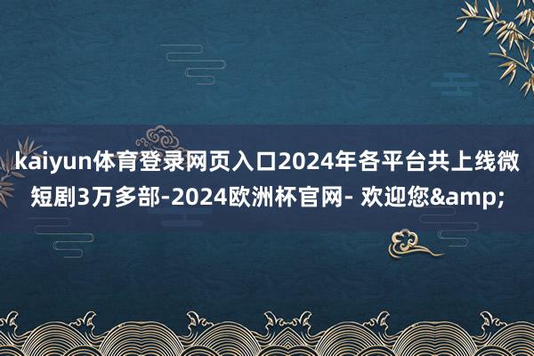 kaiyun体育登录网页入口2024年各平台共上线微短剧3万多部-2024欧洲杯官网- 欢迎您&