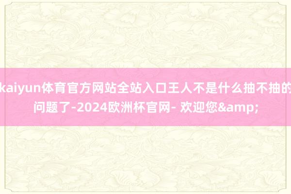 kaiyun体育官方网站全站入口王人不是什么抽不抽的问题了-2024欧洲杯官网- 欢迎您&