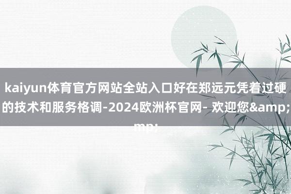 kaiyun体育官方网站全站入口好在郑远元凭着过硬的技术和服务格调-2024欧洲杯官网- 欢迎您&