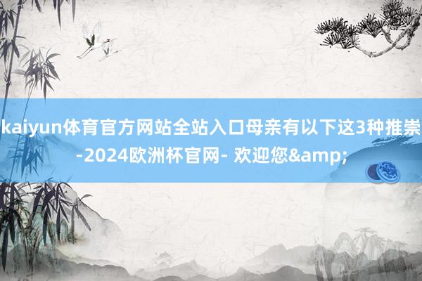 kaiyun体育官方网站全站入口母亲有以下这3种推崇-2024欧洲杯官网- 欢迎您&