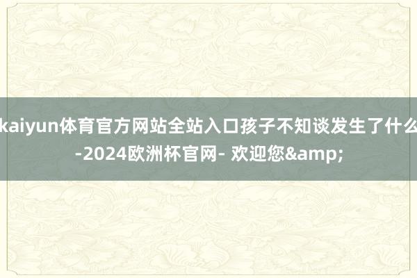 kaiyun体育官方网站全站入口孩子不知谈发生了什么-2024欧洲杯官网- 欢迎您&