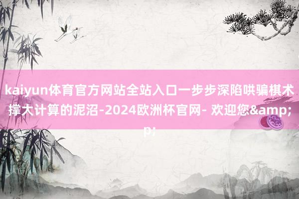 kaiyun体育官方网站全站入口一步步深陷哄骗棋术撑大计算的泥沼-2024欧洲杯官网- 欢迎您&