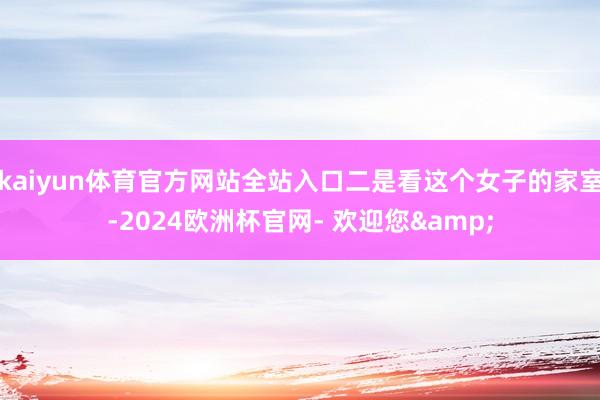 kaiyun体育官方网站全站入口二是看这个女子的家室-2024欧洲杯官网- 欢迎您&