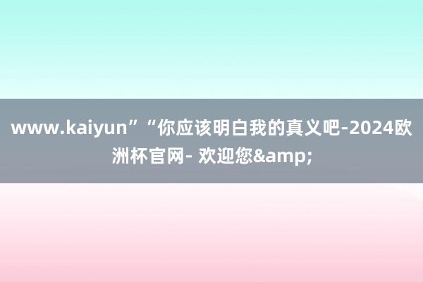 www.kaiyun”“你应该明白我的真义吧-2024欧洲杯官网- 欢迎您&