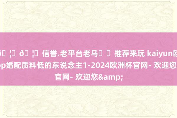 🦄🦄信誉.老平台老马✔️推荐来玩 kaiyun欧洲杯app婚配质料低的东说念主1-2024欧洲杯官网- 欢迎您&
