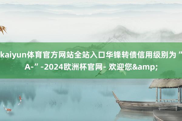 kaiyun体育官方网站全站入口华锋转债信用级别为“A-”-2024欧洲杯官网- 欢迎您&