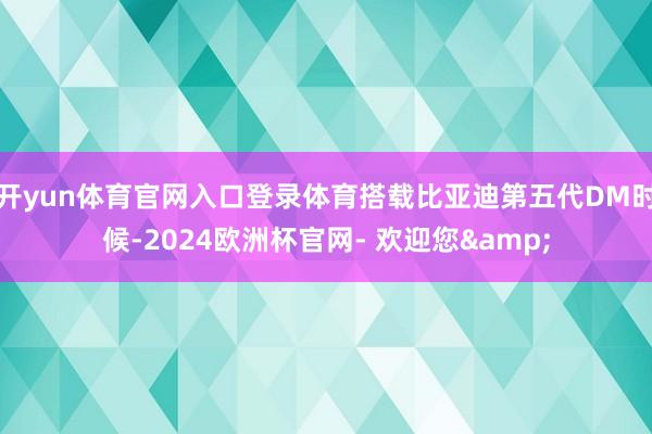 开yun体育官网入口登录体育搭载比亚迪第五代DM时候-2024欧洲杯官网- 欢迎您&