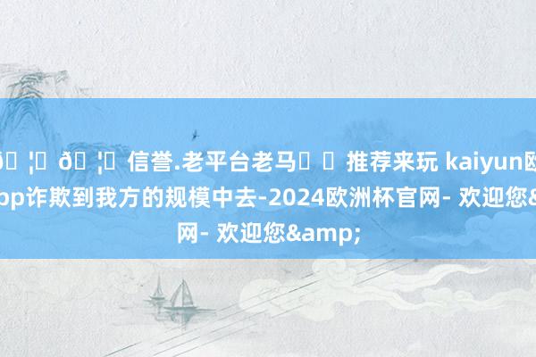 🦄🦄信誉.老平台老马✔️推荐来玩 kaiyun欧洲杯app诈欺到我方的规模中去-2024欧洲杯官网- 欢迎您&