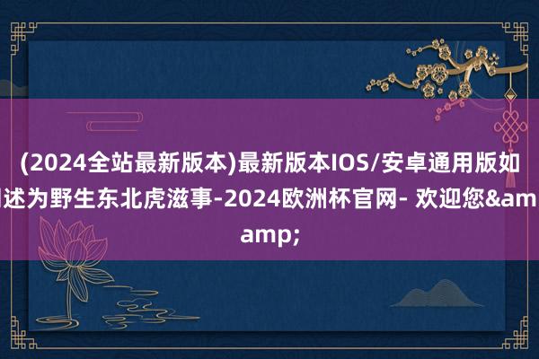 (2024全站最新版本)最新版本IOS/安卓通用版如阐述为野生东北虎滋事-2024欧洲杯官网- 欢迎您&