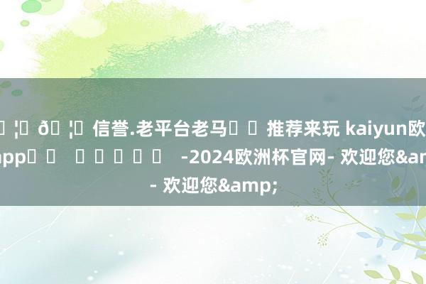 🦄🦄信誉.老平台老马✔️推荐来玩 kaiyun欧洲杯app		  					  -2024欧洲杯官网- 欢迎您&
