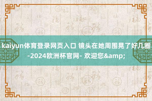 kaiyun体育登录网页入口 镜头在她周围晃了好几圈-2024欧洲杯官网- 欢迎您&