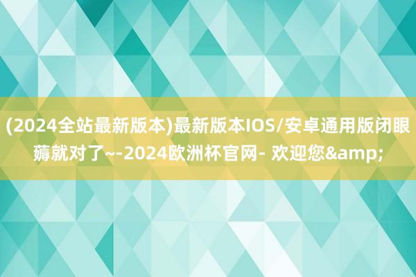 (2024全站最新版本)最新版本IOS/安卓通用版闭眼薅就对了~-2024欧洲杯官网- 欢迎您&