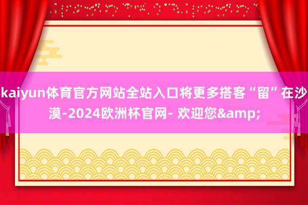 kaiyun体育官方网站全站入口将更多搭客“留”在沙漠-2024欧洲杯官网- 欢迎您&