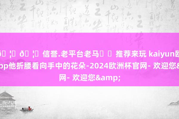 🦄🦄信誉.老平台老马✔️推荐来玩 kaiyun欧洲杯app他折腰看向手中的花朵-2024欧洲杯官网- 欢迎您&
