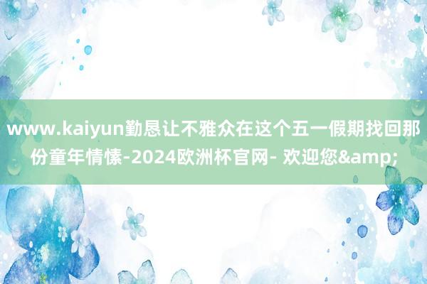 www.kaiyun勤恳让不雅众在这个五一假期找回那份童年情愫-2024欧洲杯官网- 欢迎您&