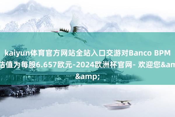 kaiyun体育官方网站全站入口交游对Banco BPM的估值为每股6.657欧元-2024欧洲杯官网- 欢迎您&