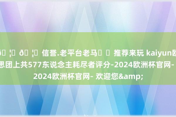 🦄🦄信誉.老平台老马✔️推荐来玩 kaiyun欧洲杯app好意思团上共577东说念主耗尽者评分-2024欧洲杯官网- 欢迎您&