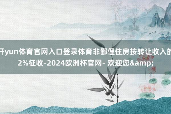 开yun体育官网入口登录体育非鄙俚住房按转让收入的2%征收-2024欧洲杯官网- 欢迎您&