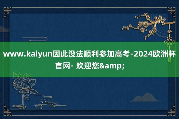 www.kaiyun因此没法顺利参加高考-2024欧洲杯官网- 欢迎您&