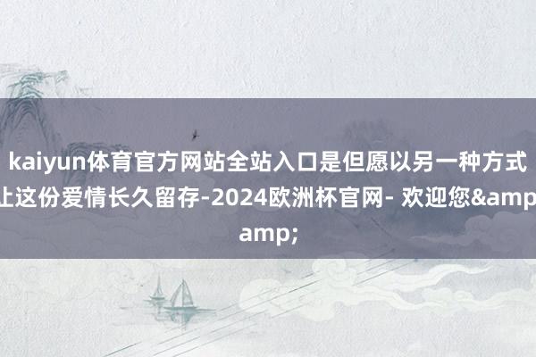 kaiyun体育官方网站全站入口是但愿以另一种方式让这份爱情长久留存-2024欧洲杯官网- 欢迎您&