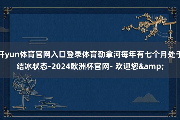 开yun体育官网入口登录体育勒拿河每年有七个月处于结冰状态-2024欧洲杯官网- 欢迎您&