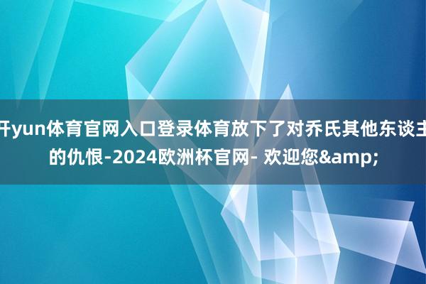 开yun体育官网入口登录体育放下了对乔氏其他东谈主的仇恨-2024欧洲杯官网- 欢迎您&