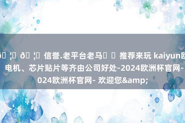 🦄🦄信誉.老平台老马✔️推荐来玩 kaiyun欧洲杯app注塑、电机、芯片贴片等齐由公司好处-2024欧洲杯官网- 欢迎您&