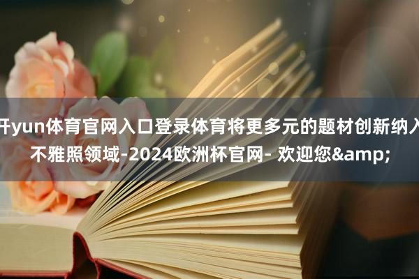 开yun体育官网入口登录体育将更多元的题材创新纳入不雅照领域-2024欧洲杯官网- 欢迎您&