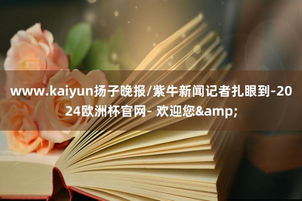 www.kaiyun扬子晚报/紫牛新闻记者扎眼到-2024欧洲杯官网- 欢迎您&