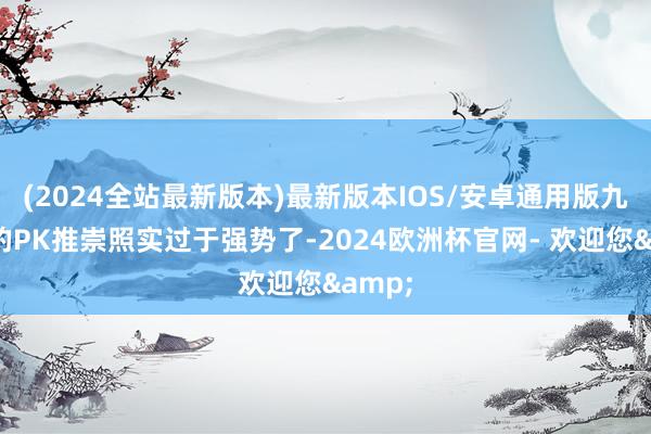 (2024全站最新版本)最新版本IOS/安卓通用版九黎城的PK推崇照实过于强势了-2024欧洲杯官网- 欢迎您&
